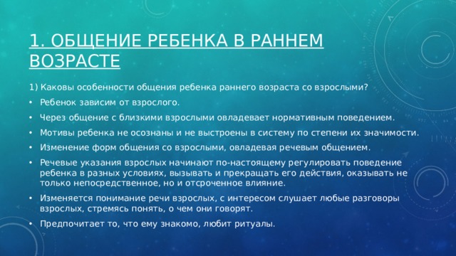 1. Общение Ребенка в раннем возрасте 1) Каковы особенности общения ребенка раннего возраста со взрослыми? Ребенок зависим от взрослого. Через общение с близкими взрослыми овладевает нормативным поведением. Мотивы ребенка не осознаны и не выстроены в систему по степени их значимости. Изменение форм общения со взрослыми, овладевая речевым общением. Речевые указания взрослых начинают по-настоящему регулировать поведение ребенка в разных условиях, вызывать и прекращать его действия, оказывать не только непосредственное, но и отсроченное влияние. Изменяется понимание речи взрослых, с интересом слушает любые разговоры взрослых, стремясь понять, о чем они говорят. Предпочитает то, что ему знакомо, любит ритуалы. 