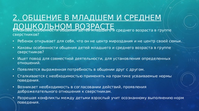 2. Общение в младшем и среднем дошкольном возрасте 1) Каковы особенности общения детей младшего и среднего возраста в группе сверстников? Ребенок открывает для себя, что он не центр мироздания и не центр своей семьи. Каковы особенности общения детей младшего и среднего возраста в группе сверстников? Ищет повод для совместной деятельности, для установления определенных отношений. Появляется выраженная потребность в общении друг с другом. Сталкивается с необходимостью применять на практике усваиваемые нормы поведения. Возникает необходимость в согласовании действий, проявления доброжелательного отношения к сверстникам. Разрешая конфликты между детьми взрослый учит осознанному выполнению норм поведения. 