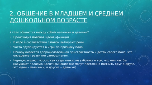 2. Общение в младшем и среднем дошкольном возрасте 2) Как общаются между собой мальчики и девочки? Происходит половая идентификация. В игре в соответствии с полом выбирают роли. Часто группируются в игры по признаку пола. Обнаруживается доброжелательная пристрастность к детям своего пола, что определяет развитие самосознания. Нередко играют просто как сверстники, не заботясь о том, что они как бы нарушают половую идентификацию (не могут постоянно помнить друг о друге, что одни – мальчики, а другие – девочки). 