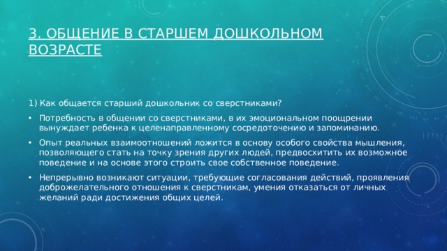 3. Общение в старшем дошкольном возрасте   1) Как общается старший дошкольник со сверстниками? Потребность в общении со сверстниками, в их эмоциональном поощрении вынуждает ребенка к целенаправленному сосредоточению и запоминанию. Опыт реальных взаимоотношений ложится в основу особого свойства мышления, позволяющего стать на точку зрения других людей, предвосхитить их возможное поведение и на основе этого строить свое собственное поведение. Непрерывно возникают ситуации, требующие согласования действий, проявления доброжелательного отношения к сверстникам, умения отказаться от личных желаний ради достижения общих целей. 