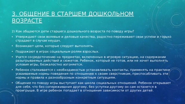 3. Общение в старшем дошкольном возрасте   2) Как общаются дети старшего дошкольного возраста по поводу игры? Утверждают свои волевые и деловые качества, радостно переживают свои успехи и горько страдают в случае неудач. Возникают цели, которые следует выполнять. Подражают в играх социальным ролям взрослых. Учится сосредоточению на предметах, включенных в игровую ситуацию, на содержании разыгрываемых действий и сюжетов. Ребенок, который не готов, или не хочет выполнять условия игры, безжалостно изгоняется. Ребенок сталкивается с необходимостью устанавливать контакты, применять на практике усваиваемые нормы поведения по отношению к своим сверстникам, приспосабливать эти нормы и правила к разнообразным конкретным ситуациям. Общение по поводу игры выступает как школа социальных отношений. Ребенок открывает для себя, что без сопереживания другому, без уступки другому он сам останется в проигрыше. В игре ребенок попадает в отношения зависимости от других детей .   