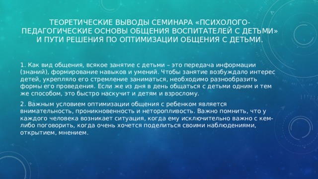 Теоретические выводы семинара «Психолого-педагогические основы общения воспитателей с детьми» и пути решения по оптимизации общения с детьми.   1. Как вид общения, всякое занятие с детьми – это передача информации (знаний), формирование навыков и умений. Чтобы занятие возбуждало интерес детей, укрепляло его стремление заниматься, необходимо разнообразить формы его проведения. Если же из дня в день общаться с детьми одним и тем же способом, это быстро наскучит и детям и взрослому. 2. Важным условием оптимизации общения с ребенком является внимательность, проникновенность и неторопливость. Важно помнить, что у каждого человека возникает ситуация, когда ему исключительно важно с кем-либо поговорить, когда очень хочется поделиться своими наблюдениями, открытием, мнением. 