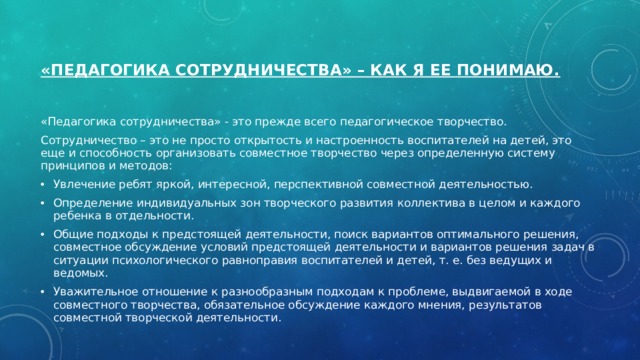  «Педагогика сотрудничества» – как я ее понимаю.   « Педагогика сотрудничества» - это прежде всего педагогическое творчество. Сотрудничество – это не просто открытость и настроенность воспитателей на детей, это еще и способность организовать совместное творчество через определенную систему принципов и методов: Увлечение ребят яркой, интересной, перспективной совместной деятельностью. Определение индивидуальных зон творческого развития коллектива в целом и каждого ребенка в отдельности. Общие подходы к предстоящей деятельности, поиск вариантов оптимального решения, совместное обсуждение условий предстоящей деятельности и вариантов решения задач в ситуации психологического равноправия воспитателей и детей, т. е. без ведущих и ведомых. Уважительное отношение к разнообразным подходам к проблеме, выдвигаемой в ходе совместного творчества, обязательное обсуждение каждого мнения, результатов совместной творческой деятельности. 