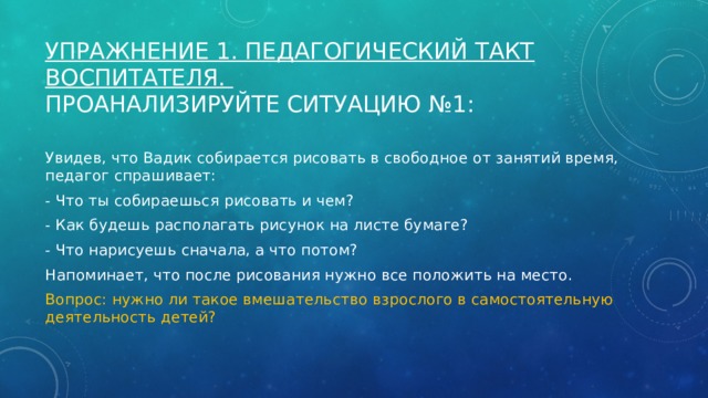 Упражнение 1. Педагогический такт воспитателя.  Проанализируйте ситуацию №1: Увидев, что Вадик собирается рисовать в свободное от занятий время, педагог спрашивает: - Что ты собираешься рисовать и чем? - Как будешь располагать рисунок на листе бумаге? - Что нарисуешь сначала, а что потом? Напоминает, что после рисования нужно все положить на место. Вопрос: нужно ли такое вмешательство взрослого в самостоятельную деятельность детей? 