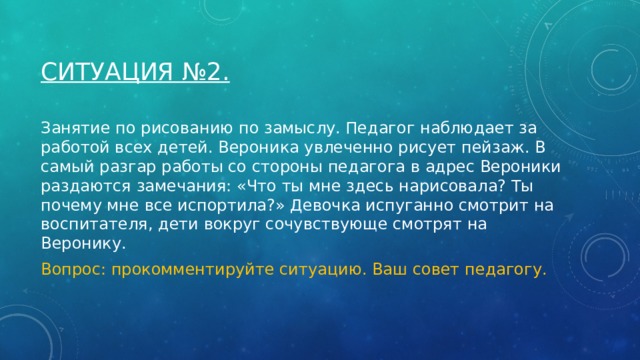 Ситуация №2. Занятие по рисованию по замыслу. Педагог наблюдает за работой всех детей. Вероника увлеченно рисует пейзаж. В самый разгар работы со стороны педагога в адрес Вероники раздаются замечания: «Что ты мне здесь нарисовала? Ты почему мне все испортила?» Девочка испуганно смотрит на воспитателя, дети вокруг сочувствующе смотрят на Веронику. Вопрос: прокомментируйте ситуацию. Ваш совет педагогу. 