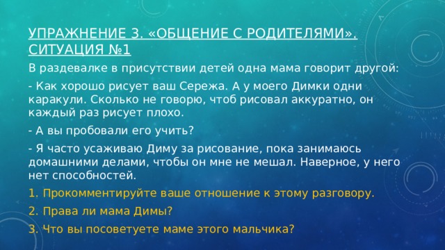 Упражнение 3. «Общение с родителями».  Ситуация №1   В раздевалке в присутствии детей одна мама говорит другой: - Как хорошо рисует ваш Сережа. А у моего Димки одни каракули. Сколько не говорю, чтоб рисовал аккуратно, он каждый раз рисует плохо. - А вы пробовали его учить? - Я часто усаживаю Диму за рисование, пока занимаюсь домашними делами, чтобы он мне не мешал. Наверное, у него нет способностей. 1. Прокомментируйте ваше отношение к этому разговору. 2. Права ли мама Димы? 3. Что вы посоветуете маме этого мальчика? 
