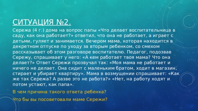 Ситуация №2. Сережа (4 г.) дома на вопрос папы «Что делает воспитательница в саду, как она работает?» ответил, что она не работает, а играет с детьми, гуляет и занимается. Вечером мама, которая находится в декретном отпуске по уходу за вторым ребенком, со смехом рассказывает об этом разговоре воспитателю. Педагог, подозвав Сережу, спрашивает у него: «А кем работает твоя мама? Что она делает?» Ответ Сережи прозвучал так: «Моя мама не работает и ничего не делает. Она сидит с маленьким братом, ходит в магазин, стирает и убирает квартиру». Мама в возмущении спрашивает: «Как же так Сережа? А разве это не работа?» «Нет, на работу ходят и потом устают, как папа». В чем причина такого ответа ребенка? Что бы вы посоветовали маме Сережи? 