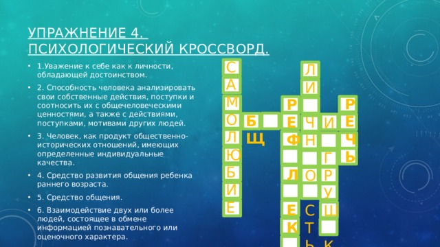 Упражнение 4.   Психологический кроссворд.   С А М О Л Ю Б И Е Л И  Ч  Н  О  С  Т  Ь 1.Уважение к себе как к личности, обладающей достоинством. 2. Способность человека анализировать свои собственные действия, поступки и соотносить их с общечеловеческими ценностями, а также с действиями, поступками, мотивами других людей. 3. Человек, как продукт общественно-исторических отношений, имеющих определенные индивидуальные качества. 4. Средство развития общения ребенка раннего возраста. 5. Средство общения. 6. Взаимодействие двух или более людей, состоящее в обмене информацией познавательного или оценочного характера. Р Е Ч Ь Р Е  Ф  Л  Е  К  С  И  Я Б Щ И  Г  Р  У  Ш  К  А 