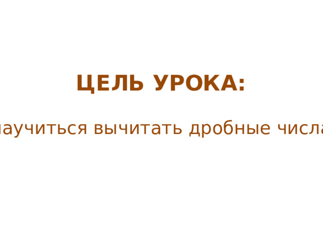 ЦЕЛЬ УРОКА: научиться вычитать дробные числа 