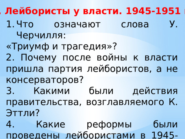 1. Лейбористы у власти. 1945-1951 гг. Что означают слова У. Черчилля: «Триумф и трагедия»? 2. Почему после войны к власти пришла партия лейбористов, а не консерваторов? 3. Какими были действия правительства, возглавляемого К. Эттли? 4. Какие реформы были проведены лейбористами в 1945-1948 гг.? 