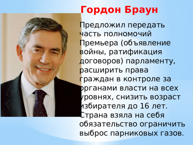 Гордон Браун Предложил передать часть полномочий Премьера (объявление войны, ратификация договоров) парламенту, расширить права граждан в контроле за органами власти на всех уровнях, снизить возраст избирателя до 16 лет. Страна взяла на себя обязательство ограничить выброс парниковых газов. 