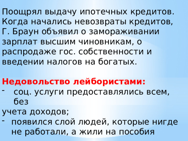 Поощрял выдачу ипотечных кредитов. Когда начались невозвраты кредитов, Г. Браун объявил о замораживании зарплат высшим чиновникам, о распродаже гос. собственности и введении налогов на богатых. Недовольство лейбористами: соц. услуги предоставлялись всем, без учета доходов; появился слой людей, которые нигде не работали, а жили на пособия 