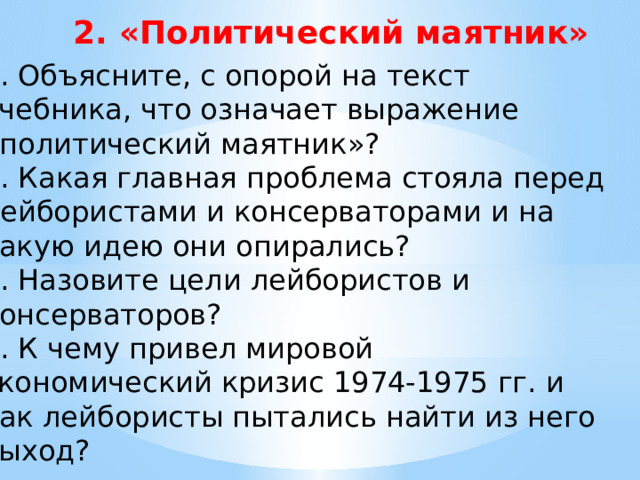 2. «Политический маятник» 5. Объясните, с опорой на текст учебника, что означает выражение «политический маятник»? 6. Какая главная проблема стояла перед лейбористами и консерваторами и на какую идею они опирались? 7. Назовите цели лейбористов и консерваторов? 8. К чему привел мировой экономический кризис 1974-1975 гг. и как лейбористы пытались найти из него выход? 
