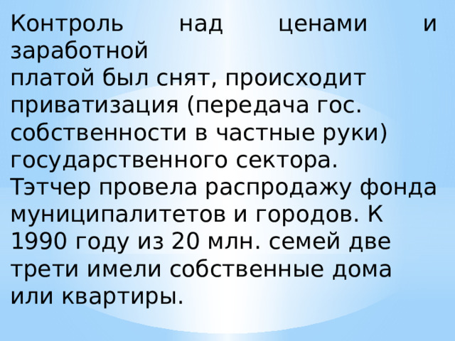 Контроль над ценами и заработной платой был снят, происходит приватизация (передача гос. собственности в частные руки) государственного сектора. Тэтчер провела распродажу фонда муниципалитетов и городов. К 1990 году из 20 млн. семей две трети имели собственные дома или квартиры. 