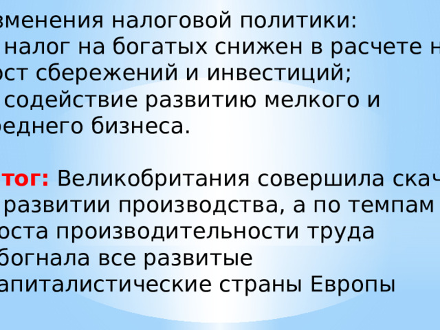 Изменения налоговой политики: налог на богатых снижен в расчете на рост сбережений и инвестиций; содействие развитию мелкого и среднего бизнеса. Итог:  Великобритания совершила скачок в развитии производства, а по темпам роста производительности труда обогнала все развитые капиталистические страны Европы 
