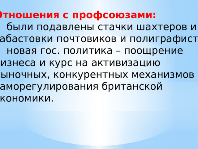 Отношения с профсоюзами: были подавлены стачки шахтеров и забастовки почтовиков и полиграфистов; новая гос. политика – поощрение бизнеса и курс на активизацию рыночных, конкурентных механизмов саморегулирования британской экономики. 