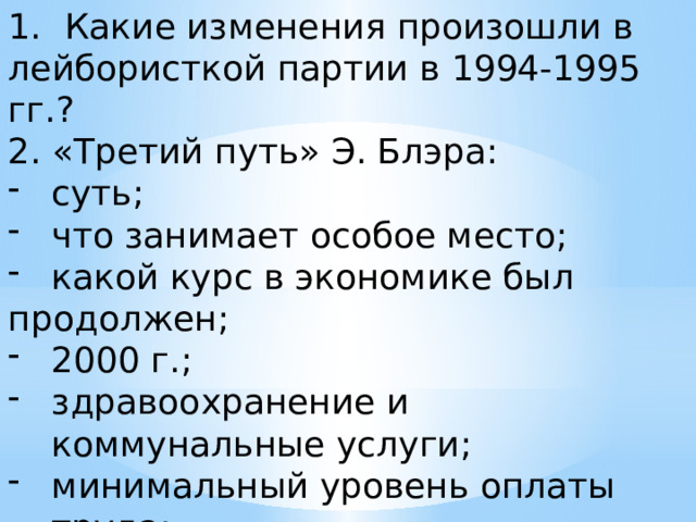 Какие изменения произошли в лейбористкой партии в 1994-1995 гг.? 2. «Третий путь» Э. Блэра: суть; что занимает особое место; какой курс в экономике был продолжен; 2000 г.; здравоохранение и коммунальные услуги; минимальный уровень оплаты труда; преодоление детской бедности; 