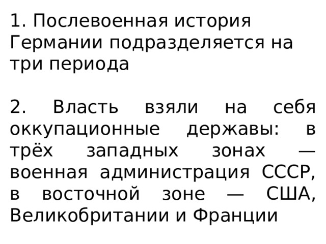 1. Послевоенная история Германии подразделяется на три периода 2. Власть взяли на себя оккупационные державы: в трёх западных зонах — военная администрация СССР, в восточной зоне — США, Великобритании и Франции 