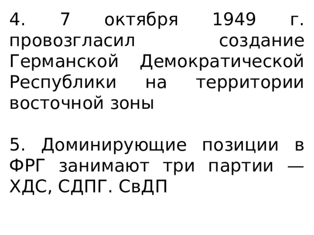 4. 7 октября 1949 г. провозгласил создание Германской Демократической Республики на территории восточной зоны 5. Доминирующие позиции в ФРГ занимают три партии — ХДС, СДПГ. СвДП 