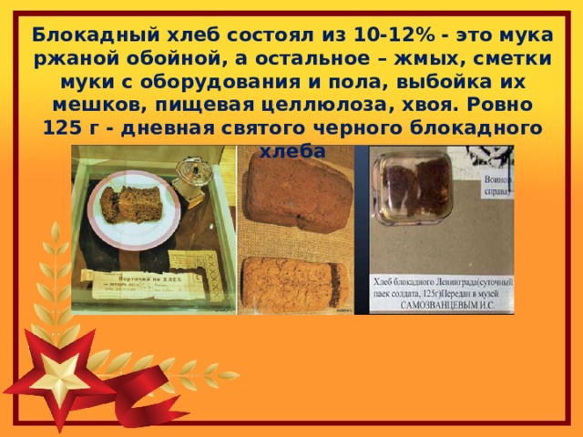Блокадный хлеб состоял из 10-12% - это мука ржаной обойной, а остальное – жмых, сметки муки с оборудования и пола, выбойка их мешков, пищевая целлюлоза, хвоя. Ровно 125 г - дневная святого черного блокадного хлеба 