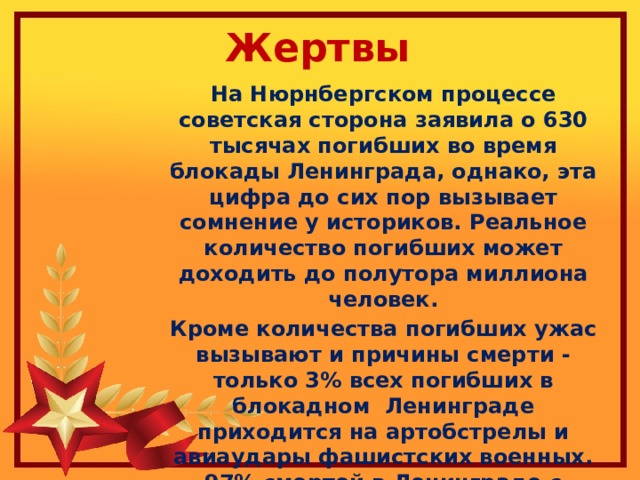 Жертвы На Нюрнбергском процессе советская сторона заявила о 630 тысячах погибших во время блокады Ленинграда, однако, эта цифра до сих пор вызывает сомнение у историков. Реальное количество погибших может доходить до полутора миллиона человек. Кроме количества погибших ужас вызывают и причины смерти - только 3% всех погибших в блокадном Ленинграде приходится на артобстрелы и авиаудары фашистских военных. 97% смертей в Ленинграде с сентября 1941 по январь 1944 произошли из-за голода 