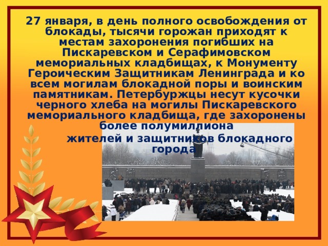 27 января, в день полного освобождения от блокады, тысячи горожан приходят к местам захоронения погибших на Пискаревском и Серафимовском мемориальных кладбищах, к Монументу Героическим Защитникам Ленинграда и ко всем могилам блокадной поры и воинским памятникам. Петербуржцы несут кусочки черного хлеба на могилы Пискаревского мемориального кладбища, где захоронены более полумиллиона  жителей и защитников блокадного города 