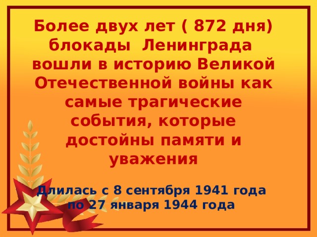 Более двух лет ( 872 дня) блокады Ленинграда вошли в историю Великой Отечественной войны как самые трагические события, которые достойны памяти и уважения  Длилась с 8 сентября 1941 года по 27 января 1944 года 