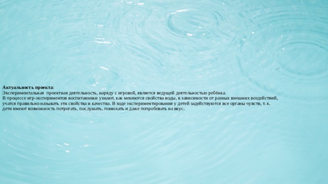 Актуальность проекта :  Экспериментальная проектная деятельность, наряду с игровой, является ведущей деятельностью ребёнка.  В процессе игр-экспериментов воспитанники узнают, как меняются свойства воды, в зависимости от разных внешних воздействий, учатся правильно называть эти свойства и качества. В ходе экспериментирования у детей задействуются все органы чувств, т. к. дети имеют возможность потрогать, послушать, понюхать и даже попробовать на вкус.   