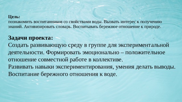 Цель:  познакомить воспитанников со свойствами воды. Вызвать интерес к получению знаний. Активизировать словарь. Воспитывать бережное отношение к природе. Задачи проекта:  Создать развивающую среду в группе для экспериментальной деятельности. Формировать эмоционально – положительное отношение совместной работе в коллективе.  Развивать навыки экспериментирования, умения делать выводы.  Воспитание бережного отношения к воде.   