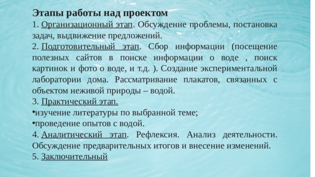 Этапы работы над проектом 1.  Организационный этап . Обсуждение проблемы, постановка задач, выдвижение предложений. 2.  Подготовительный этап . Сбор информации (посещение полезных сайтов в поиске информации о воде , поиск картинок и фото о воде, и т.д. ). Создание экспериментальной лаборатории дома. Рассматривание плакатов, связанных с объектом неживой природы – водой. 3.  Практический этап. изучение литературы по выбранной теме; проведение опытов с водой. 4.  Аналитический этап . Рефлексия. Анализ деятельности. Обсуждение предварительных итогов и внесение изменений. 5.  Заключительный 