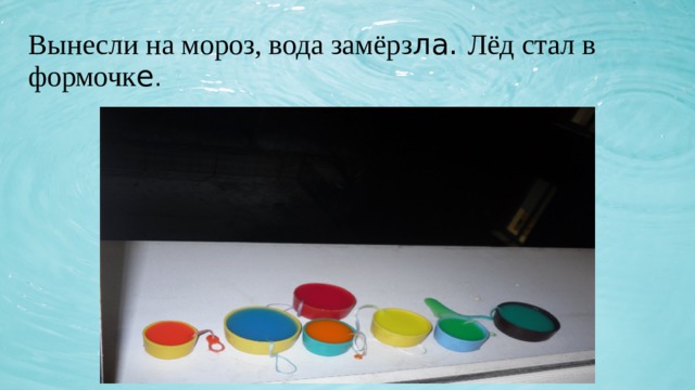 Вынесли на мороз, вода замёрз ла. Лёд стал в формочк е . 