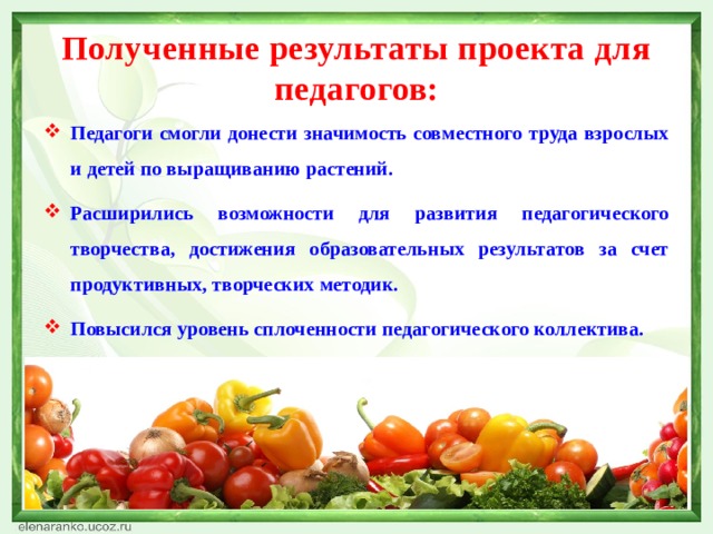 Полученные результаты проекта для педагогов: Педагоги смогли донести значимость совместного труда взрослых и детей по выращиванию растений. Расширились возможности для развития педагогического творчества, достижения образовательных результатов за счет продуктивных, творческих методик. Повысился уровень сплоченности педагогического коллектива. 