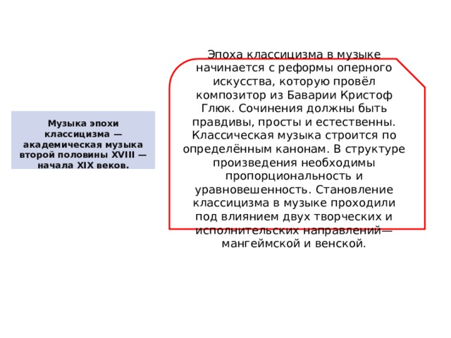 Эпоха классицизма в музыке начинается с реформы оперного искусства, которую провёл композитор из Баварии Кристоф Глюк. Сочинения должны быть правдивы, просты и естественны. Классическая музыка строится по определённым канонам. В структуре произведения необходимы пропорциональность и уравновешенность. Становление классицизма в музыке проходили под влиянием двух творческих и исполнительских направлений— мангеймской и венской. Музыка эпохи классицизма — академическая музыка второй половины XVIII — начала XIX веков. 