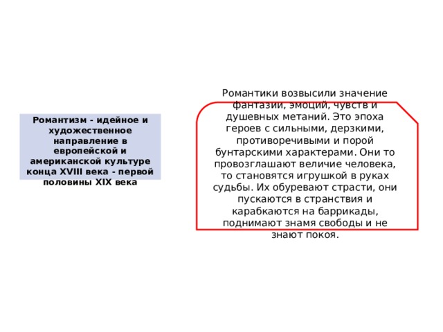 Романтики возвысили значение фантазии, эмоций, чувств и душевных метаний. Это эпоха героев с сильными, дерзкими, противоречивыми и порой бунтарскими характерами. Они то провозглашают величие человека, то становятся игрушкой в руках судьбы. Их обуревают страсти, они пускаются в странствия и карабкаются на баррикады, поднимают знамя свободы и не знают покоя.   Романтизм - идейное и художественное направление в европейской и американской культуре конца XVIII века - первой половины XIX века 