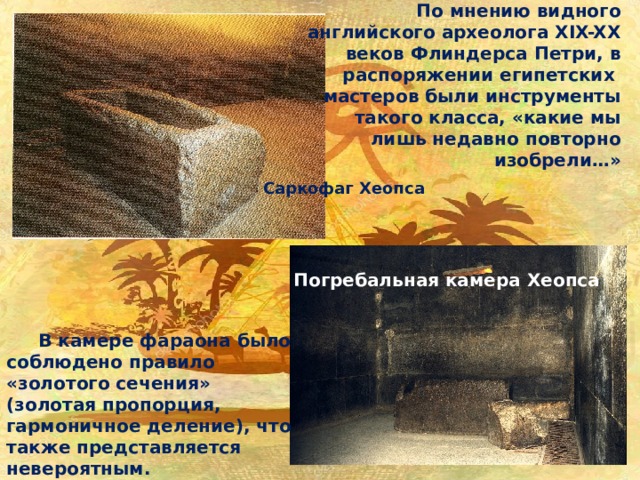 По мнению видного английского археолога XIX-XX веков Флиндерса Петри, в распоряжении египетских мастеров были инструменты такого класса, «какие мы лишь недавно повторно изобрели…» Саркофаг Хеопса Погребальная камера Хеопса  В камере фараона было соблюдено правило «золотого сечения» (золотая пропорция, гармоничное деление), что также представляется невероятным. 