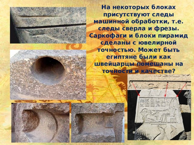 На некоторых блоках присутствуют следы машинной обработки, т.е. следы сверла и фрезы. Саркофаги и блоки пирамид сделаны с ювелирной точностью. Может быть египтяне были как швейцарцы помешаны на точности и качестве? 