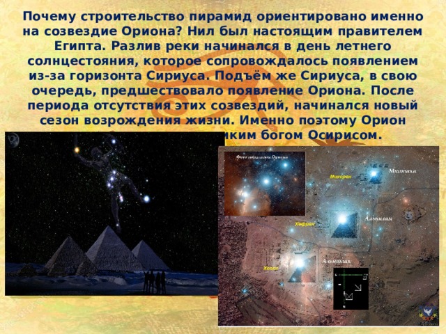 Почему строительство пирамид ориентировано именно на созвездие Ориона? Нил был настоящим правителем Египта. Разлив реки начинался в день летнего солнцестояния, которое сопровождалось появлением из-за горизонта Сириуса. Подъём же Сириуса, в свою очередь, предшествовало появление Ориона. После периода отсутствия этих созвездий, начинался новый сезон возрождения жизни. Именно поэтому Орион ассоциировался с великим богом Осирисом. 