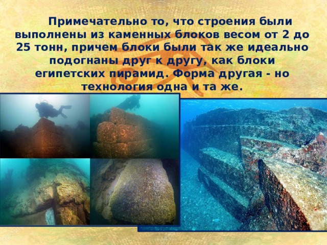 Примечательно то, что строения были выполнены из каменных блоков весом от 2 до 25 тонн, причем блоки были так же идеально подогнаны друг к другу, как блоки египетских пирамид. Форма другая - но технология одна и та же. 