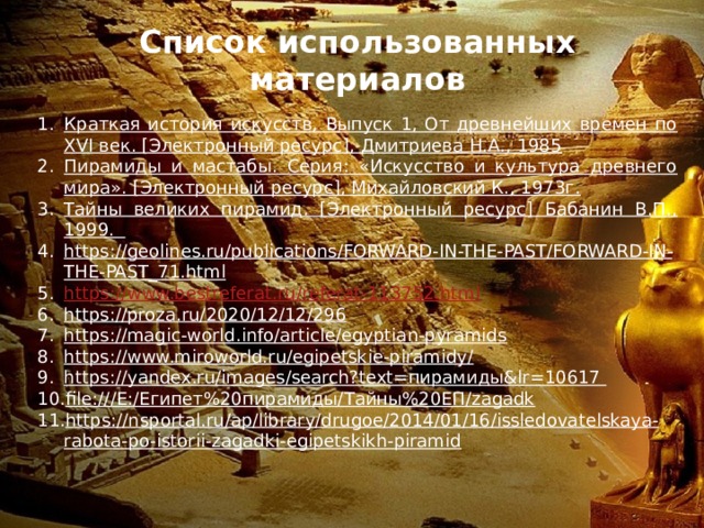 Список использованных материалов Краткая история искусств, Выпуск 1, От древнейших времен по XVI век. [Электронный ресурс], Дмитриева Н.А., 1985 Пирамиды и мастабы. Серия: «Искусство и культура древнего мира». [Электронный ресурс], Михайловский К., 1973г. Тайны великих пирамид. [Электронный ресурс] Бабанин В.П., 1999. https://geolines.ru/publications/FORWARD-IN-THE-PAST/FORWARD-IN-THE-PAST_71.html https://www.bestreferat.ru/referat-113752.html https://proza.ru/2020/12/12/296 https://magic-world.info/article/egyptian-pyramids https://www.miroworld.ru/egipetskie-piramidy/ https://yandex.ru/images/search?text=пирамиды&lr=10617 file:///E:/Египет%20пирамиды/Тайны%20ЕП/zagadk https://nsportal.ru/ap/library/drugoe/2014/01/16/issledovatelskaya-rabota-po-istorii-zagadki-egipetskikh-piramid 