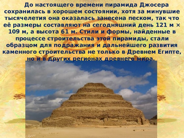  До настоящего времени пирамида Джосера сохранилась в хорошем состоянии, хотя за минувшие тысячелетия она оказалась занесена песком, так что её размеры составляют на сегодняшний день 121 м × 109 м, а высота 61 м. Стили и формы, найденные в процессе строительства этой пирамиды, стали образцом для подражания и дальнейшего развития каменного строительства не только в Древнем Египте, но и в других регионах древнего мира. 