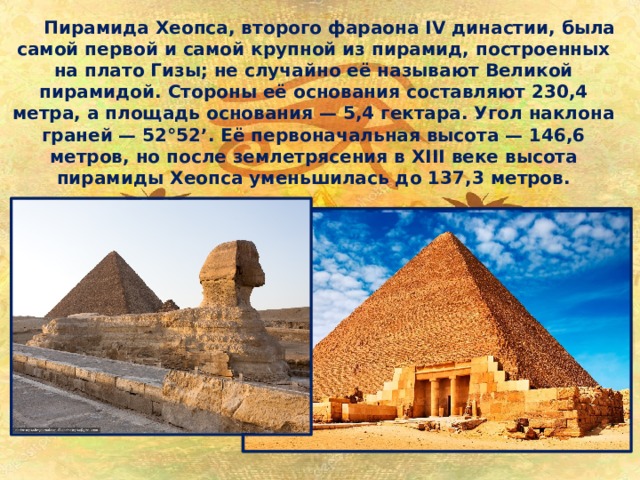  Пирамида Хеопса, второго фараона IV династии, была самой первой и самой крупной из пирамид, построенных на плато Гизы; не случайно её называют Великой пирамидой. Стороны её основания составляют 230,4 метра, а площадь основания — 5,4 гектара. Угол наклона граней — 52°52’. Её первоначальная высота — 146,6 метров, но после землетрясения в XIII веке высота пирамиды Хеопса уменьшилась до 137,3 метров.   