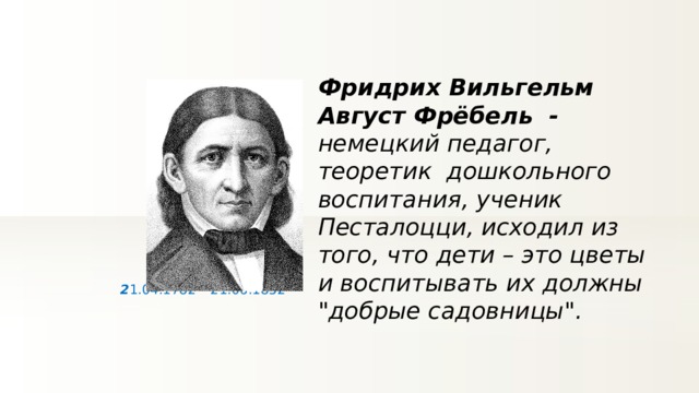 Фридрих Вильгельм Август Фрёбель - немецкий педагог, теоретик дошкольного воспитания, ученик Песталоцци, исходил из того, что дети – это цветы и воспитывать их должны 