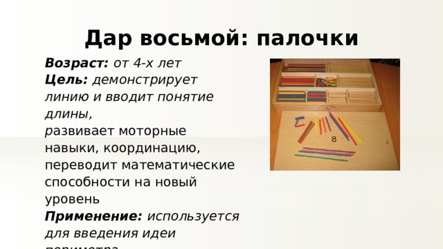 Дар восьмой: палочки Возраст: от 4-х лет Цель: демонстрирует линию и вводит понятие длины, р азвивает моторные навыки, координацию, переводит математические способности на новый уровень Применение: используется для введения идеи периметра. 