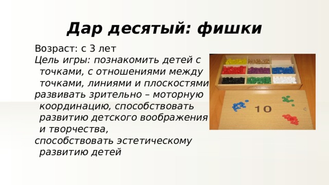 Дар десятый: фишки Возраст: с 3 лет Цель игры: познакомить детей с точками, с отношениями между точками, линиями и плоскостями развивать зрительно – моторную координацию, способствовать развитию детского воображения и творчества, способствовать эстетическому развитию детей 