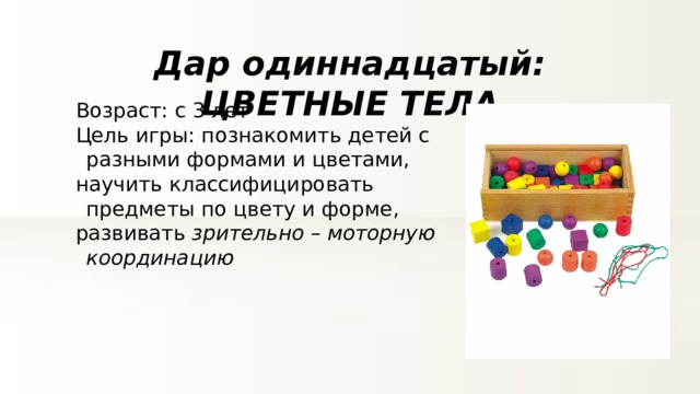 Дар одиннадцатый: ЦВЕТНЫЕ ТЕЛА Возраст: с 3 лет Цель игры: познакомить детей с разными формами и цветами, научить классифицировать предметы по цвету и форме, развивать зрительно – моторную координацию 