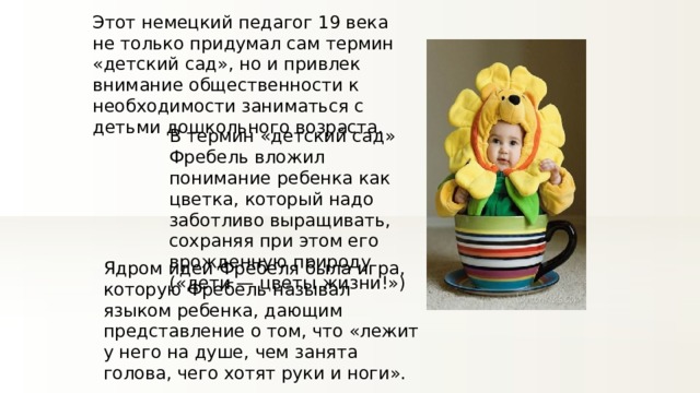 Этот немецкий педагог 19 века не только придумал сам термин «детский сад», но и привлек внимание общественности к необходимости заниматься с детьми дошкольного возраста. В термин «детский сад» Фребель вложил понимание ребенка как цветка, который надо заботливо выращивать, сохраняя при этом его врожденную природу («дети — цветы жизни!») Ядром идеи Фрёбеля была игра, которую Фребель называл языком ребенка, дающим представление о том, что «лежит у него на душе, чем занята голова, чего хотят руки и ноги». 