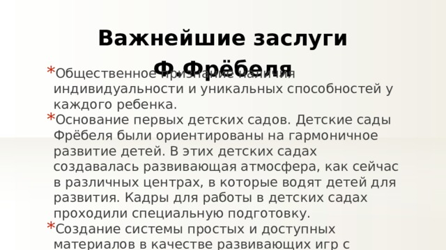 Важнейшие заслуги Ф.Фрёбеля Общественное признание наличия индивидуальности и уникальных способностей у каждого ребенка. Основание первых детских садов. Детские сады Фрёбеля были ориентированы на гармоничное развитие детей. В этих детских садах создавалась развивающая атмосфера, как сейчас в различных центрах, в которые водят детей для развития. Кадры для работы в детских садах проходили специальную подготовку.  Создание системы простых и доступных материалов в качестве развивающих игр с детьми, с учетом возрастных особенносте й. 