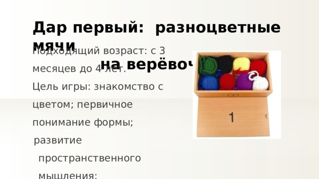 Дар первый:  разноцветные мячи на верёвочке Подходящий возраст: с 3 месяцев до 4 лет. Цель игры: знакомство с цветом; первичное понимание формы; развитие пространственного мышления; развитие мелкой моторики. 