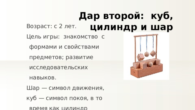 Дар второй:   куб, цилиндр и шар Возраст: с 2 лет. Цель игры:  знакомство  с формами и свойствами предметов; развитие исследовательских навыков. Шар — символ движения, куб — символ покоя, в то время как цилиндр совмещает свойства обоих предметов. 