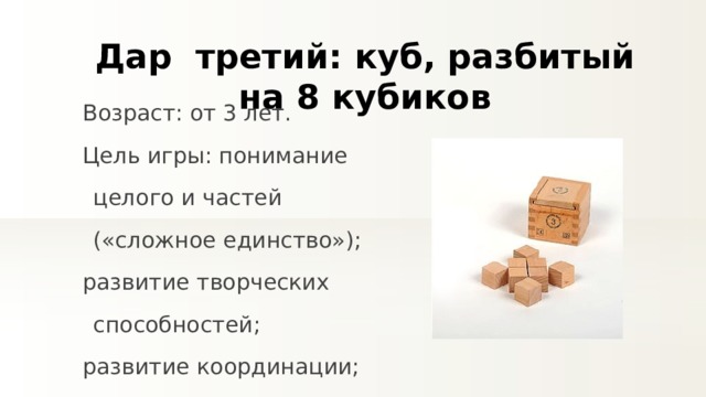 Дар третий : куб, разбитый на 8 кубиков Возраст: от 3 лет. Цель игры: понимание целого и частей («сложное единство»); развитие творческих способностей; развитие координации; понимание симметрии 